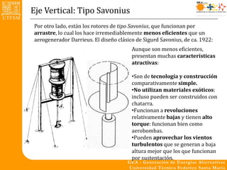 Eje Vertical: Tipo Savonius
Por otro lado, están los rotores de tipo Savonius, que funcionan por
arrastre, lo cual los hace irremediablemente menos eficientes que un
aerogenerador Darrieus. El diseño clásico de Sigurd Savonius, de ca. 1922:
                                        Aunque son menos eficientes,
                                        presentan muchas características
                                        atractivas:

                                        •Son de tecnología y construcción
                                        comparativamente simple.
                                        •No utilizan materiales exóticos:
                                        incluso pueden ser construidos con
                                        chatarra.
                                        •Funcionan a revoluciones
                                        relativamente bajas y tienen alto
                                        torque: funcionan bien como
                                        aerobombas.
                                        •Pueden aprovechar los vientos
                                        turbulentos que se generan a baja
                                        altura mejor que los que funcionan
                                        por sustentación.
 