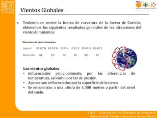 Vientos Globales
•   Teniendo en mente la fuerza de curvatura de la fuerza de Coriolis,
    obtenemos los siguientes resultados generales de las direcciones del
    viento dominantes:




     Los vientos globales
     • influenciados principalmente, por las diferencias de
       temperatura, así como por las de presión.
     • Apenas son influenciados por la superficie de la tierra.
     • Se encuentran a una altura de 1.000 metros a partir del nivel
       del suelo.
 