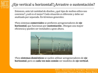 ¿Eje vertical u horizontal?¿Arrastre o sustentación?
 Entonces, ante tal cantidad de diseños, ¿qué tipo de molino eólico nos
 conviene? ¿cuál es el mejor? Cada situación es diferente y debe ser
 analizada por separado. En términos generales:

 •Para sistemas comerciales se prefieren aerogeneradores de eje
 horizontal, que funcionan por sustentación . Otorgan una mayor
 eficiencia y pueden ser instalados a gran altura.




 •Para sistemas domésticos se suelen utilizar aerogeneradores de eje
 horizontal, pero es cada vez más común ver modelos de eje vertical.
 