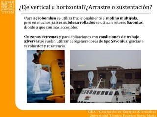 ¿Eje vertical u horizontal?¿Arrastre o sustentación?
 •Para aerobombeo se utiliza tradicionalmente el molino multipala,
 pero en muchos países subdesarrollados se utilizan rotores Savonius,
 debido a que son más accesibles.

 •En zonas extremas y para aplicaciones con condiciones de trabajo
 adversas se suelen utilizar aerogeneradores de tipo Savonius, gracias a
 su robustez y resistencia.
 