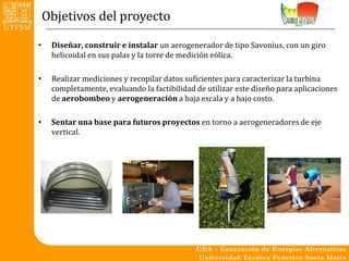 Objetivos del proyecto

•    Diseñar, construir e instalar un aerogenerador de tipo Savonius, con un giro
     helicoidal en sus palas y la torre de medición eólica.

•    Realizar mediciones y recopilar datos suficientes para caracterizar la turbina
     completamente, evaluando la factibilidad de utilizar este diseño para aplicaciones
     de aerobombeo y aerogeneración a baja escala y a bajo costo.

•    Sentar una base para futuros proyectos en torno a aerogeneradores de eje
     vertical.
 