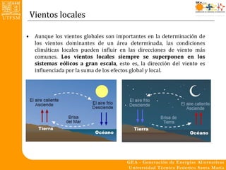Vientos locales

•    Aunque los vientos globales son importantes en la determinación de
     los vientos dominantes de un área determinada, las condiciones
     climáticas locales pueden influir en las direcciones de viento más
     comunes. Los vientos locales siempre se superponen en los
     sistemas eólicos a gran escala, esto es, la dirección del viento es
     influenciada por la suma de los efectos global y local.
 
