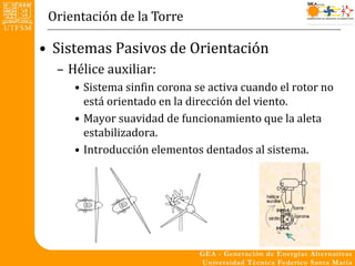 Orientación de la Torre

• Sistemas Pasivos de Orientación
  – Hélice auxiliar:
     • Sistema sinfin corona se activa cuando el rotor no
       está orientado en la dirección del viento.
     • Mayor suavidad de funcionamiento que la aleta
       estabilizadora.
     • Introducción elementos dentados al sistema.
 