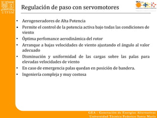 Regulación de paso con servomotores

• Aerogeneradores de Alta Potencia
• Permite el control de la potencia activa bajo todas las condiciones de
  viento
• Óptima perfomance aerodinámica del rotor
• Arranque a bajas velocidades de viento ajustando el ángulo al valor
  adecuado
• Disminución y uniformidad de las cargas sobre las palas para
  elevadas velocidades de viento
• En caso de emergencia palas quedan en posición de bandera.
• Ingeniería compleja y muy costosa
 