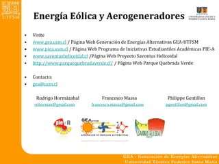 Energía Eólica y Aerogeneradores
•   Visite
•   www.gea.usm.cl / Página Web Generación de Energías Alternativas GEA-UTFSM
•   www.piea.usm.cl / Página Web Programa de Iniciativas Estudiantiles Académicas PIE-A
•   www.savoniushelicoidal.cl /Página Web Proyecto Savonius Helicoidal
•   http://www.parquequebradaverde.cl/ / Página Web Parque Quebrada Verde

•   Contacto:
•   gea@usm.cl

     Rodrigo Hormázabal            Francesco Massa               Philippe Gentillon
    rohormaz@gmail.com        francesco.massa@gmail.com         pgentillon@gmail.com
 