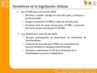 Incentivos en la legislación chilena
   •   Ley 19.940 (Ley corta I) año 2004
        – Derecho a vender energía en mercado spot y potencia a
           precio de nudo.
        – Asegura conexión (<9 MW) a redes de distribución.
        – Exención total de peaje troncal para <9 MW; y exención
           parcial de peaje troncal para 9-20 MW.

   •   Ley 20.018 (Ley corta II) año 2005
        – Permite participación en licitaciones de suministro de
           distribuidoras.
        – Creación de mercado para ERNC, en condiciones de
           precios similares a energías convencionales.
        – Derecho a suministrar el 5% de la demanda de la
           distribuidora a precios competitivos.
 