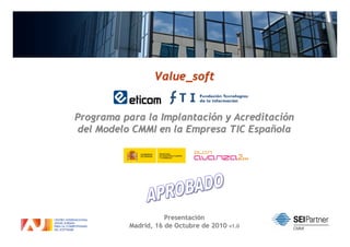 Value_soft


Programa para la Implantación y Acreditación
 del Modelo CMMI en la Empresa TIC Española




                     Presentación
                      1                        1
          Madrid, 16 de Octubre de 2010 v1.0
 