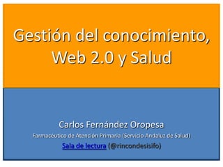 Gestión del conocimiento,
     Web 2.0 y Salud


            Carlos Fernández Oropesa
  Farmacéutico de Atención Primaria (Servicio Andaluz de Salud)
             Sala de lectura (@rincondesisifo)
 