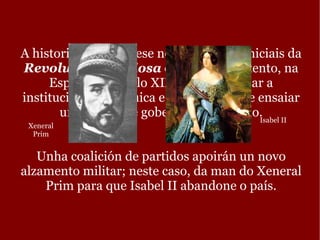 A historia desenvólvese nos momentos iniciais da  Revolución Gloriosa  de 1868. Un intento, na España do século XIX, de modernizar a institución monárquica e,  máis tarde, de ensaiar un sistema de goberno republicano. Unha coalición de partidos apoirán un novo alzamento militar; neste caso, da man do Xeneral Prim para que Isabel II abandone o país. Xeneral Prim Isabel II 