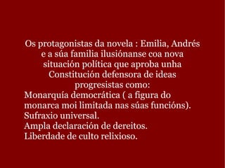 Os protagonistas da novela : Emilia, Andrés e a súa familia ilusiónanse coa nova situación política que aproba unha Constitución defensora de ideas progresistas como: Monarquía democrática ( a figura do monarca moi limitada nas súas funcións). 
