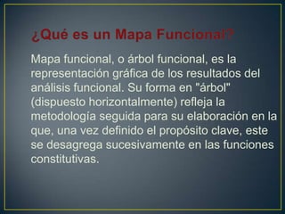 Mapa funcional, o árbol funcional, es la
representación gráfica de los resultados del
análisis funcional. Su forma en "árbol"
(dispuesto horizontalmente) refleja la
metodología seguida para su elaboración en la
que, una vez definido el propósito clave, este
se desagrega sucesivamente en las funciones
constitutivas.

 
