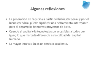 Algunas reflexiones La generación de recursos a partir del bienestar social y por el bienestar social puede significar una herramienta interesante para el desarrollo de nuevos proyectos de éxito. Cuando el capital y la tecnología son accesibles a todos por igual, lo que marca la diferencia es la calidad del capital humano.  La mayor innovación es un servicio excelente.  
