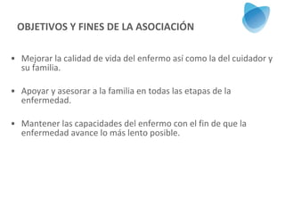 OBJETIVOS Y FINES DE LA ASOCIACIÓN Mejorar la calidad de vida del enfermo así como la del cuidador y su familia. Apoyar y asesorar a la familia en todas las etapas de la enfermedad. Mantener las capacidades del enfermo con el fin de que la enfermedad avance lo más lento posible. 