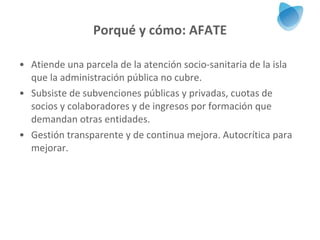 Porqué y cómo: AFATE Atiende una parcela de la atención socio-sanitaria de la isla que la administración pública no cubre. Subsiste de subvenciones públicas y privadas, cuotas de socios y colaboradores y de ingresos por formación que demandan otras entidades. Gestión transparente y de continua mejora. Autocrítica para mejorar. 