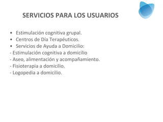 SERVICIOS PARA LOS USUARIOS Estimulación cognitiva grupal. Centros de Día Terapéuticos. Servicios de Ayuda a Domicilio: - Estimulación cognitiva a domicilio - Aseo, alimentación y acompañamiento. - Fisioterapia a domicilio. - Logopedia a domicilio. 