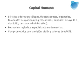 Capital Humano 55   trabajadores (psicólogos, fisioterapeutas, logopedas, terapeutas ocupacionales, gerocultores, auxiliares de ayuda a domicilio, personal administrativo). Formación reglada y especializada en demencias. Comprometidos con la misión, visión y valores de AFATE. 