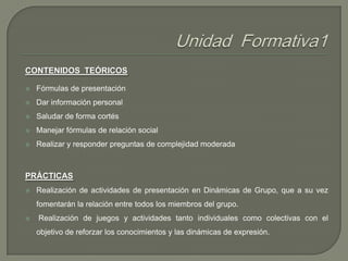 CONTENIDOS TEÓRICOS


Fórmulas de presentación



Dar información personal



Saludar de forma cortés



Manejar fórmulas de relación social



Realizar y responder preguntas de complejidad moderada

PRÁCTICAS


Realización de actividades de presentación en Dinámicas de Grupo, que a su vez
fomentarán la relación entre todos los miembros del grupo.



Realización de juegos y actividades tanto individuales como colectivas con el
objetivo de reforzar los conocimientos y las dinámicas de expresión.

 