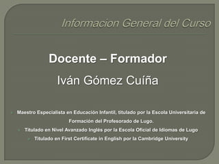 Docente – Formador

Iván Gómez Cuíña


Maestro Especialista en Educación Infantil, titulado por la Escola Universitaria de
Formación del Profesorado de Lugo.


Titulado en Nivel Avanzado Inglés por la Escola Oficial de Idiomas de Lugo


Titulado en First Certificate in English por la Cambridge University

 