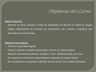 Objetivo General:


Resolver de forma correcta y fluida las situaciones de atención al cliente en lengua
inglesa, desarrollando los procesos de comprensión oral y escrita, y expresión oral
generados por esa actividad.

Objetivos Secundarios:


Conocer la gramática Inglesa.



Adquirir y afianzar vocabulario generalista y técnico en Lengua Inglesa.



Resolver situaciones de atención al público “in situ”, telefónicamente, por email…



Ser capaces de interactuar autónomamente empleando la Lengua Inglesa.



Ser consciente de los aspectos culturales de cara al trato con el público extranjero.

 