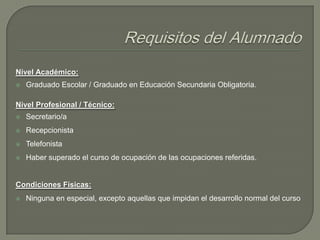 Nivel Académico:


Graduado Escolar / Graduado en Educación Secundaria Obligatoria.

Nivel Profesional / Técnico:


Secretario/a



Recepcionista



Telefonista



Haber superado el curso de ocupación de las ocupaciones referidas.

Condiciones Físicas:


Ninguna en especial, excepto aquellas que impidan el desarrollo normal del curso

 