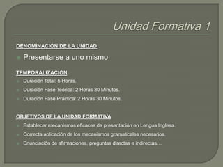 DENOMINACIÓN DE LA UNIDAD


Presentarse a uno mismo

TEMPORALIZACIÓN


Duración Total: 5 Horas.



Duración Fase Teórica: 2 Horas 30 Minutos.



Duración Fase Práctica: 2 Horas 30 Minutos.

OBJETIVOS DE LA UNIDAD FORMATIVA


Establecer mecanismos eficaces de presentación en Lengua Inglesa.



Correcta aplicación de los mecanismos gramaticales necesarios.



Enunciación de afirmaciones, preguntas directas e indirectas…

 