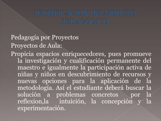 Pedagogía por Proyectos
Proyectos de Aula:
Propicia espacios enriquecedores, pues promueve
  la investigación y cualificación permanente del
  maestro e igualmente la participación activa de
  niñas y niños en descubrimiento de recursos y
  nuevas opciones para la aplicación de la
  metodología. Así el estudiante deberá buscar la
  solución a problemas concretos          por la
  reflexion,la   intuición, la concepción y la
  experimentación.
 