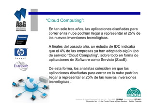 “Cloud Computing”:
 En tan solo tres años, las aplicaciones diseñadas para
 correr en la nube podrían llegar a representar el 25% de
 las nuevas inversiones tecnológicas.

 A finales del pasado año, un estudio de IDC indicaba
 que el 4% de las empresas ya han adoptado algún tipo
 de servicio “Cloud Computing”, sobre todo en forma de
 aplicaciones de Software como Servicio (SaaS).

 De esta forma, los analistas coinciden en que las
 aplicaciones diseñadas para correr en la nube podrían
 llegar a representar el 25% de las nuevas inversiones
 tecnológicas .



                 Analisys & Global Systems S.A. de C.V. Tel. (844) 135-0840 Cel.(044844) 157-3411
                              Cenzontle No. 113 La Florida Frente a Plaza Sendero Saltillo, Coahuila
 