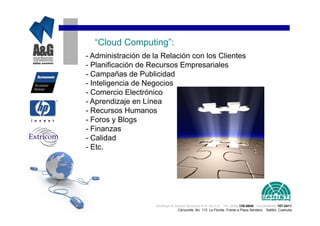 “Cloud Computing”:
- Administración de la Relación con los Clientes
- Planificación de Recursos Empresariales
- Campañas de Publicidad
- Inteligencia de Negocios
- Comercio Electrónico
- Aprendizaje en Línea
- Recursos Humanos
- Foros y Blogs
- Finanzas
- Calidad
- Etc.




                     Analisys & Global Systems S.A. de C.V. Tel. (844) 135-0840 Cel.(044844) 157-3411
                                  Cenzontle No. 113 La Florida Frente a Plaza Sendero Saltillo, Coahuila
 