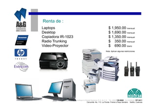 Renta de :
Laptops                                                     $ 1,950.00 mensual
Desktop                                                     $ 1,690.00 mensual
Copiadora IR-1023                                           $ 1,350.00 mensual
Radio Trunking                                              $ 350.00 mensual
Video-Proyector                                             $ 690.00 diario
                                                         Nota: Aplican algunas restricciones




                    Analisys & Global Systems S.A. de C.V. Tel. (844) 135-0840 Cel.(044844) 157-3411
                                 Cenzontle No. 113 La Florida Frente a Plaza Sendero Saltillo, Coahuila
 
