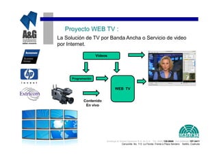 Proyecto WEB TV :
La Solución de TV por Banda Ancha o Servicio de video
por Internet.

                     Videos




      Programación


                                 WEB TV


             Contenido
              En vivo




                          Analisys & Global Systems S.A. de C.V. Tel. (844) 135-0840 Cel.(044844) 157-3411
                                       Cenzontle No. 113 La Florida Frente a Plaza Sendero Saltillo, Coahuila
 
