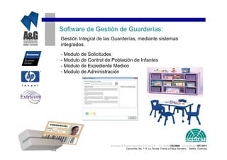 Software de Gestión de Guarderías:
Gestión Integral de las Guarderías, mediante sistemas
integrados.

- Modulo de Solicitudes
- Modulo de Control de Población de Infantes
- Modulo de Expediente Medico
- Modulo de Administración




                      Analisys & Global Systems S.A. de C.V. Tel. (844) 135-0840 Cel.(044844) 157-3411
                                   Cenzontle No. 113 La Florida Frente a Plaza Sendero Saltillo, Coahuila
 