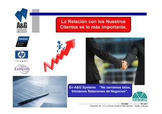 La Relación con los Nuestros
Clientes es lo más Importante.




    En A&G Systems “No cerramos tatos,
     Iniciamos Relaciones de Negocios”.


         Analisys & Global Systems S.A. de C.V. Tel. (844) 135-0840 Cel.(044844) 157-3411
                      Cenzontle No. 113 La Florida Frente a Plaza Sendero Saltillo, Coahuila
 