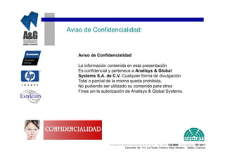 Aviso de Confidencialidad:


    Aviso de Confidencialidad

    La información contenida en esta presentación
    Es confidencial y pertenece a Analisys & Global
    Systems S.A. de C.V. Cualquier forma de divulgación
    Total o parcial de la misma queda prohibida,
    No pudiendo ser utilizado su contenido para otros
    Fines sin la autorización de Analisys & Global Systems.




                    Analisys & Global Systems S.A. de C.V. Tel. (844) 135-0840 Cel.(044844) 157-3411
                                 Cenzontle No. 113 La Florida Frente a Plaza Sendero Saltillo, Coahuila
 