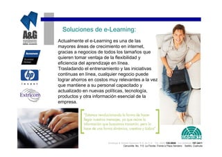 Soluciones de e-Learning:
Actualmente el e-Learning es una de las
mayores áreas de crecimiento en internet,
gracias a negocios de todos los tamaños que
quieren tomar ventaja de la flexibilidad y
eficiencia del aprendizaje en línea.
Trasladando el entrenamiento y las iniciativas
continuas en línea, cualquier negocio puede
lograr ahorros en costos muy relevantes a la vez
que mantiene a su personal capacitado y
actualizado en nuevas políticas, tecnología,
productos y otra información esencial de la
empresa.




                        Analisys & Global Systems S.A. de C.V. Tel. (844) 135-0840 Cel.(044844) 157-3411
                                     Cenzontle No. 113 La Florida Frente a Plaza Sendero Saltillo, Coahuila
 