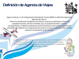 Según el artículo 1.1 de la Organización Mundial de Turismo (OMT), la definición legal de las Agencias de Viaje es:  “Tienen la consideración de Agencias de Viaje las empresas constituidas en forma de sociedad mercantil, anónima o limitada, que, en posesión del título – licencia correspondiente, se dedican profesional y comercialmente en exclusividad al ejercicio de actividades de mediación y/ o organización de servicios turísticos, pudiendo utilizar medios propios en la prestación de los mismos”. Las Agencias de Viaje son empresas que actúan como intermediarias entre el cliente, turista en este caso, y el prestador de los servicios (hotel, restaurante, empresa de transporte…etc); en sus diversas modalidades. MARTÍN, Rojo I. (2000). Definición de Agencia de Viajes 