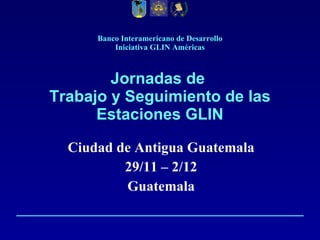 Banco Interamericano de Desarrollo Iniciativa GLIN Américas Jornadas de  Trabajo y Seguimiento de las Estaciones GLIN Ciudad de Antigua Guatemala 29/11 – 2/12 Guatemala 