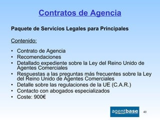 Contratos de Agencia Paquete de Servicios Legales para Principales  Contenido: Contrato de Agencia Recomendaciones Detallado expediente sobre la Ley del Reino Unido de Agentes Comerciales Respuestas a las preguntas más frecuentes sobre la Ley del Reino Unido de Agentes Comerciales Detalle sobre las regulaciones de la UE (C.A.R.) Contacto con abogados especializados Coste: 900€ 