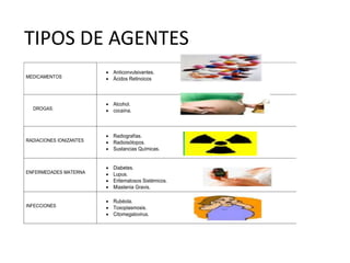 TIPOS DE AGENTES
MEDICAMENTOS
 Anticonvulsivantes.
 Ácidos Retinoicos
DROGAS:
 Alcohol.
 cocaína.
RADIACIONES IONIZANTES
 Radiografías.
 Radioisótopos.
 Sustancias Químicas.
ENFERMEDADES MATERNA
 Diabetes.
 Lupus.
 Eritematosos Sistémicos.
 Miastenia Gravis.
INFECCIONES
 Rubéola.
 Toxoplasmosis.
 Citomegalovirus.
 