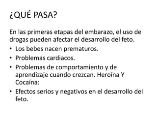 ¿QUÉ PASA?
En las primeras etapas del embarazo, el uso de
drogas pueden afectar el desarrollo del feto.
• Los bebes nacen prematuros.
• Problemas cardiacos.
• Problemas de comportamiento y de
aprendizaje cuando crezcan. Heroína Y
Cocaína:
• Efectos serios y negativos en el desarrollo del
feto.
 