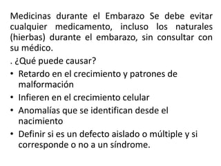 Medicinas durante el Embarazo Se debe evitar
cualquier medicamento, incluso los naturales
(hierbas) durante el embarazo, sin consultar con
su médico.
. ¿Qué puede causar?
• Retardo en el crecimiento y patrones de
malformación
• Infieren en el crecimiento celular
• Anomalías que se identifican desde el
nacimiento
• Definir si es un defecto aislado o múltiple y si
corresponde o no a un síndrome.
 