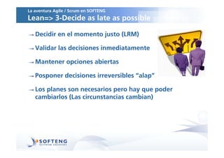La aventura Agile / Scrum en SOFTENG
Lean=> 3-Decide as late as possible

   Decidir en el momento justo (LRM)

   Validar las decisiones inmediatamente

   Mantener opciones abiertas

   Posponer decisiones irreversibles “alap”

   Los planes son necesarios pero hay que poder
   cambiarlos (Las circunstancias cambian)
 