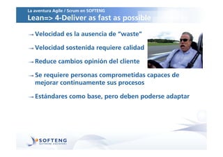 La aventura Agile / Scrum en SOFTENG
Lean=> 4-Deliver as fast as possible

   Velocidad es la ausencia de “waste”

   Velocidad sostenida requiere calidad

   Reduce cambios opinión del cliente

   Se requiere personas comprometidas capaces de
   mejorar continuamente sus procesos

   Estándares como base, pero deben poderse adaptar
 