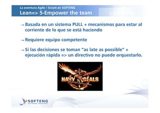 La aventura Agile / Scrum en SOFTENG
Lean=> 5-Empower the team

   Basada en un sistema PULL + mecanismos para estar al
   corriente de lo que se está haciendo

   Requiere equipo competente

   Si las decisiones se toman “as late as possible” +
   ejecución rápida => un directivo no puede orquestarlo.
 