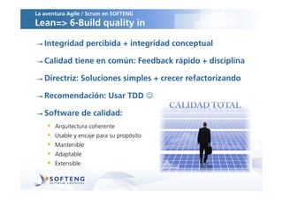 La aventura Agile / Scrum en SOFTENG
Lean=> 6-Build quality in

   Integridad percibida + integridad conceptual

   Calidad tiene en común: Feedback rápido + disciplina

   Directriz: Soluciones simples + crecer refactorizando

   Recomendación: Usar TDD 

   Software de calidad:
       Arquitectura coherente
       Usable y encaje para su propósito
       Mantenible
       Adaptable
       Extensible
 