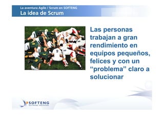 La aventura Agile / Scrum en SOFTENG
La idea de Scrum


                                       Las personas
                                       trabajan a gran
                                       rendimiento en
                                       equipos pequeños,
                                       felices y con un
                                       “problema” claro a
                                       solucionar
 