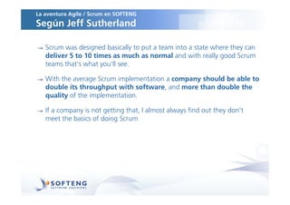 La aventura Agile / Scrum en SOFTENG
Según Jeff Sutherland

   Scrum was designed basically to put a team into a state where they can
   deliver 5 to 10 times as much as normal and with really good Scrum
   teams that's what you'll see.

   With the average Scrum implementation a company should be able to
   double its throughput with software, and more than double the
   quality of the implementation.

   If a company is not getting that, I almost always find out they don't
   meet the basics of doing Scrum
 