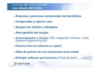 La aventura Agile / Scrum en SOFTENG
Las claves del éxito

   Empresa y personas comprenden los beneficios
   Comprender y aplicar Lean
   Equipo con talento y disciplina
   Auto-gestión del equipo
   Automatización y técnica: TDD, integración continua + tests,
   Extreme Programming (XP).
   Priorizar bien las historias es capital

   Debe de partirse de una arquitectura base solida

   Entregar software que funciona al final del sprint.
 