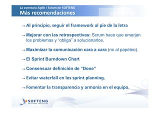La aventura Agile / Scrum en SOFTENG
Más recomendaciones

    Al principio, seguir el framework al pie de la letra

    Mejorar con las retrospectivas: Scrum hace que emerjan
    los problemas y “obliga” a solucionarlos.

    Maximizar la comunicación cara a cara (no al papeleo).

    El Sprint Burndown Chart

    Consensuar definición de “Done”

    Evitar waterfall en los sprint planning.

    Fomentar la transparencia y armonía en el equipo.
 