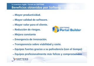 La aventura Agile / Scrum en SOFTENG
Beneficios obtenidos por Softeng

   Mayor productividad.
   Mayor calidad de software.
   Mayor valor para el cliente.
   Reducción de riesgos.
   Mejora constante
   Emergencia de innovación.
   Transparencia sobre viabilidad y coste.
   Equipos fuertes gracias a su polivalencia (con el tiempo)
   Equipos profesionalmente más felices y comprometidos
 