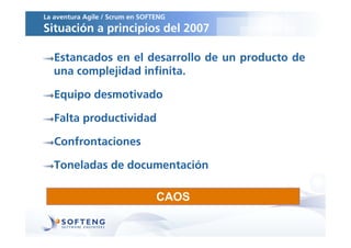 La aventura Agile / Scrum en SOFTENG
Situación a principios del 2007

   Estancados en el desarrollo de un producto de
   una complejidad infinita.

   Equipo desmotivado

   Falta productividad

   Confrontaciones

   Toneladas de documentación

                                 CAOS
 
